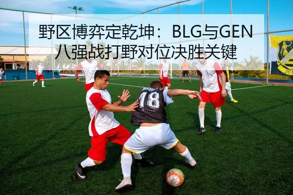 野区博弈定乾坤：BLG与GEN八强战打野对位决胜关键